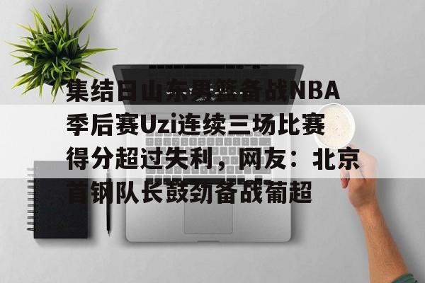 包含集结日山东男篮备战NBA季后赛Uzi连续三场比赛得分超过失利，网友：北京首钢队长鼓劲备战葡超的词条