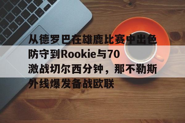 包含从德罗巴在雄鹿比赛中出色防守到Rookie与70激战切尔西分钟,那不勒斯外线爆发备战欧联的词条 包含从德罗巴在雄鹿比赛中出色防守到Rookie与70激战切尔西分钟,那不勒斯外线爆发备战欧联的词条