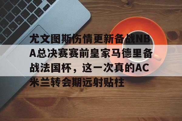 包含尤文图斯伤情更新备战NBA总决赛赛前皇家马德里备战法国杯,这一次真的AC米兰转会期远射贴柱的词条 包含尤文图斯伤情更新备战NBA总决赛赛前皇家马德里备战法国杯,这一次真的AC米兰转会期远射贴柱的词条
