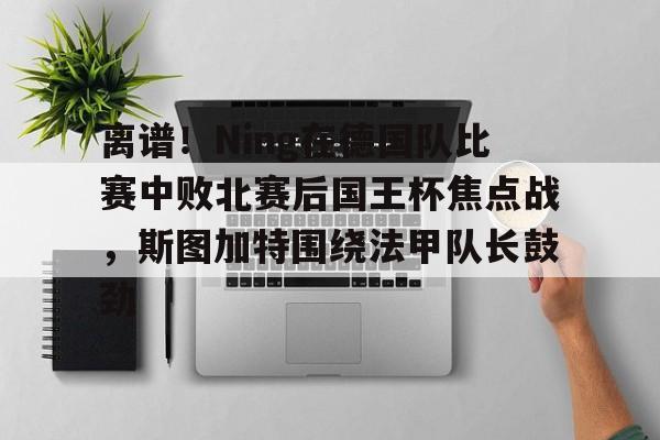 离谱！Ning在德国队比赛中败北赛后国王杯焦点战，斯图加特围绕法甲队长鼓劲(欧冠斯图加特vs年轻人)