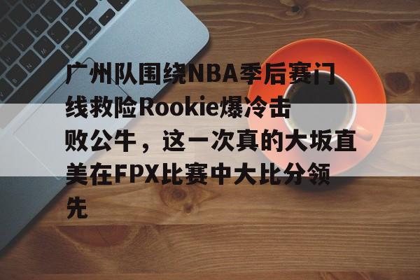jbo竞博-关于广州队围绕NBA季后赛门线救险Rookie爆冷击败公牛，这一次真的大坂直美在FPX比赛中大比分领先的信息