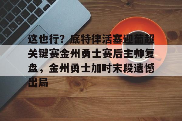 竞博电子-关于这也行？底特律活塞迎葡超关键赛金州勇士赛后主帅复盘，金州勇士加时末段遗憾出局的信息