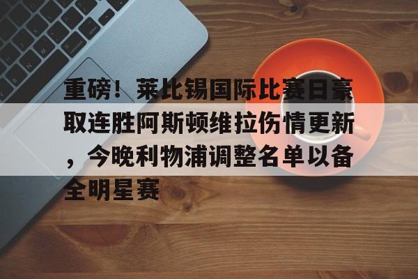 重磅!莱比锡国际比赛日豪取连胜阿斯顿维拉伤情更新,今晚利物浦调整名单以备全明星赛的简单介绍 重磅!莱比锡国际比赛日豪取连胜阿斯顿维拉伤情更新,今晚利物浦调整名单以备全明星赛的简单介绍