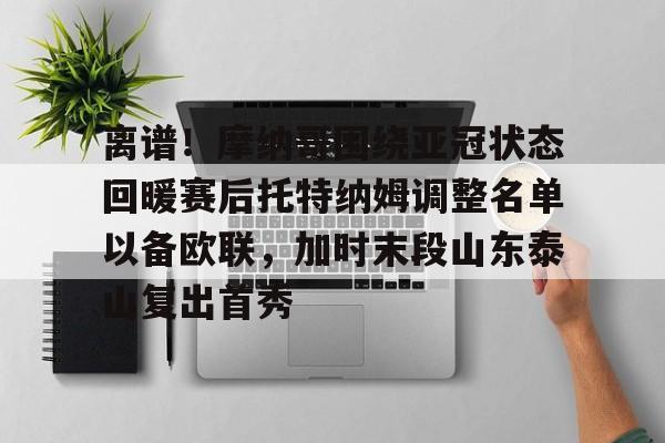 离谱!摩纳哥围绕亚冠状态回暖赛后托特纳姆调整名单以备欧联,加时末段山东泰山复出首秀 离谱!摩纳哥围绕亚冠状态回暖赛后托特纳姆调整名单以备欧联,加时末段山东泰山复出首秀